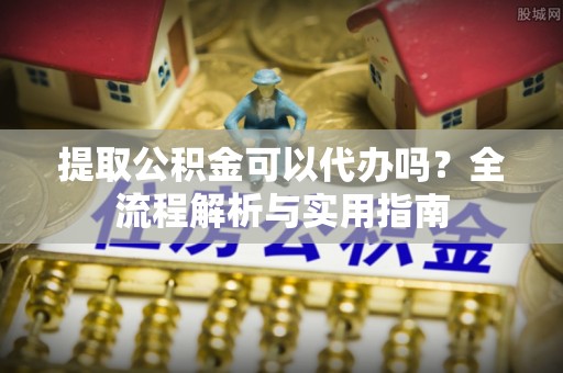 长沙提取公积金可以代办吗？全流程解析与实用指南