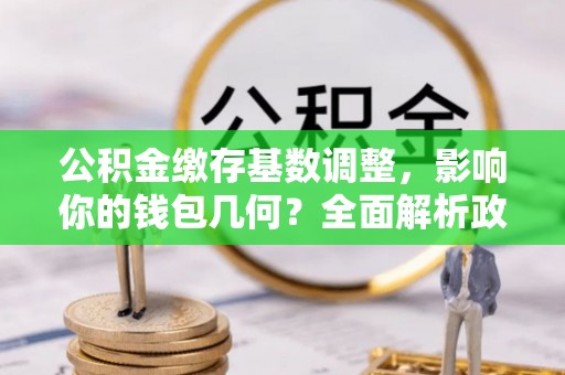 长沙公积金缴存基数调整，影响你的钱包几何？全面解析政策与实际收益