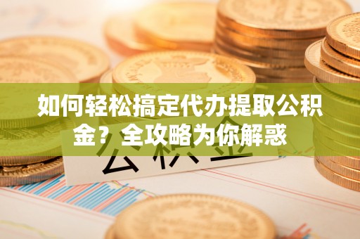 长沙如何轻松搞定代办提取公积金？全攻略为你解惑