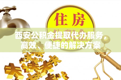 长沙西安公积金提取代办服务，高效、便捷的解决方案