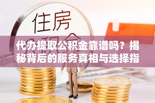 长沙代办提取公积金靠谱吗？揭秘背后的服务真相与选择指南