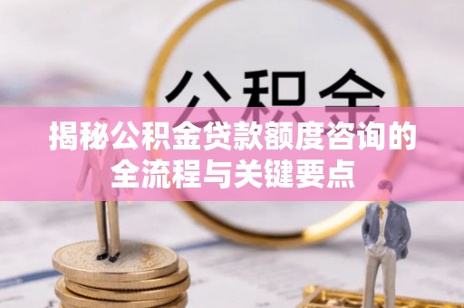 长沙揭秘公积金贷款额度咨询的全流程与关键要点