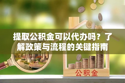 长沙提取公积金可以代办吗？了解政策与流程的关键指南
