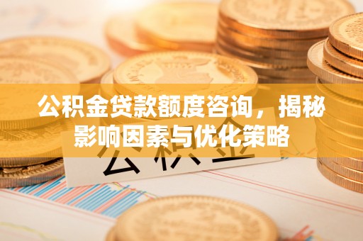 长沙公积金贷款额度咨询，揭秘影响因素与优化策略