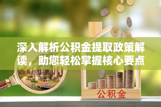 长沙深入解析公积金提取政策解读，助您轻松掌握核心要点