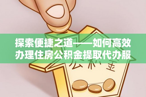 长沙探索便捷之道——如何高效办理住房公积金提取代办服务