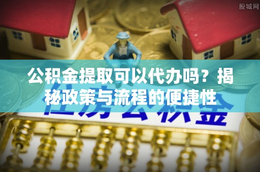 长沙公积金提取可以代办吗？揭秘政策与流程的便捷性