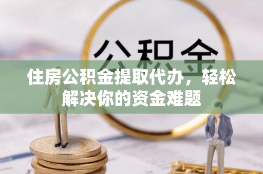 长沙住房公积金提取代办，轻松解决你的资金难题