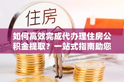 长沙如何高效完成代办理住房公积金提取？一站式指南助您轻松搞定