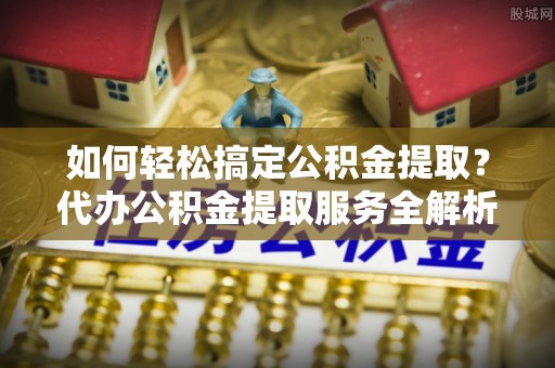 长沙如何轻松搞定公积金提取？代办公积金提取服务全解析