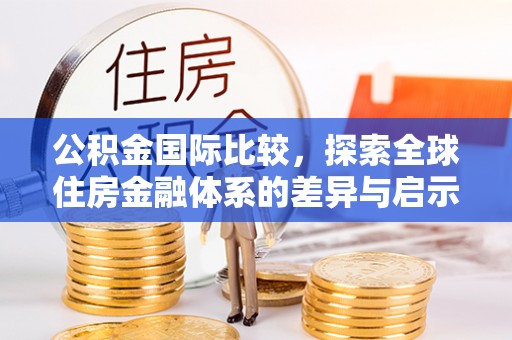 长沙公积金国际比较，探索全球住房金融体系的差异与启示