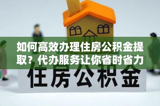 长沙如何高效办理住房公积金提取？代办服务让你省时省力
